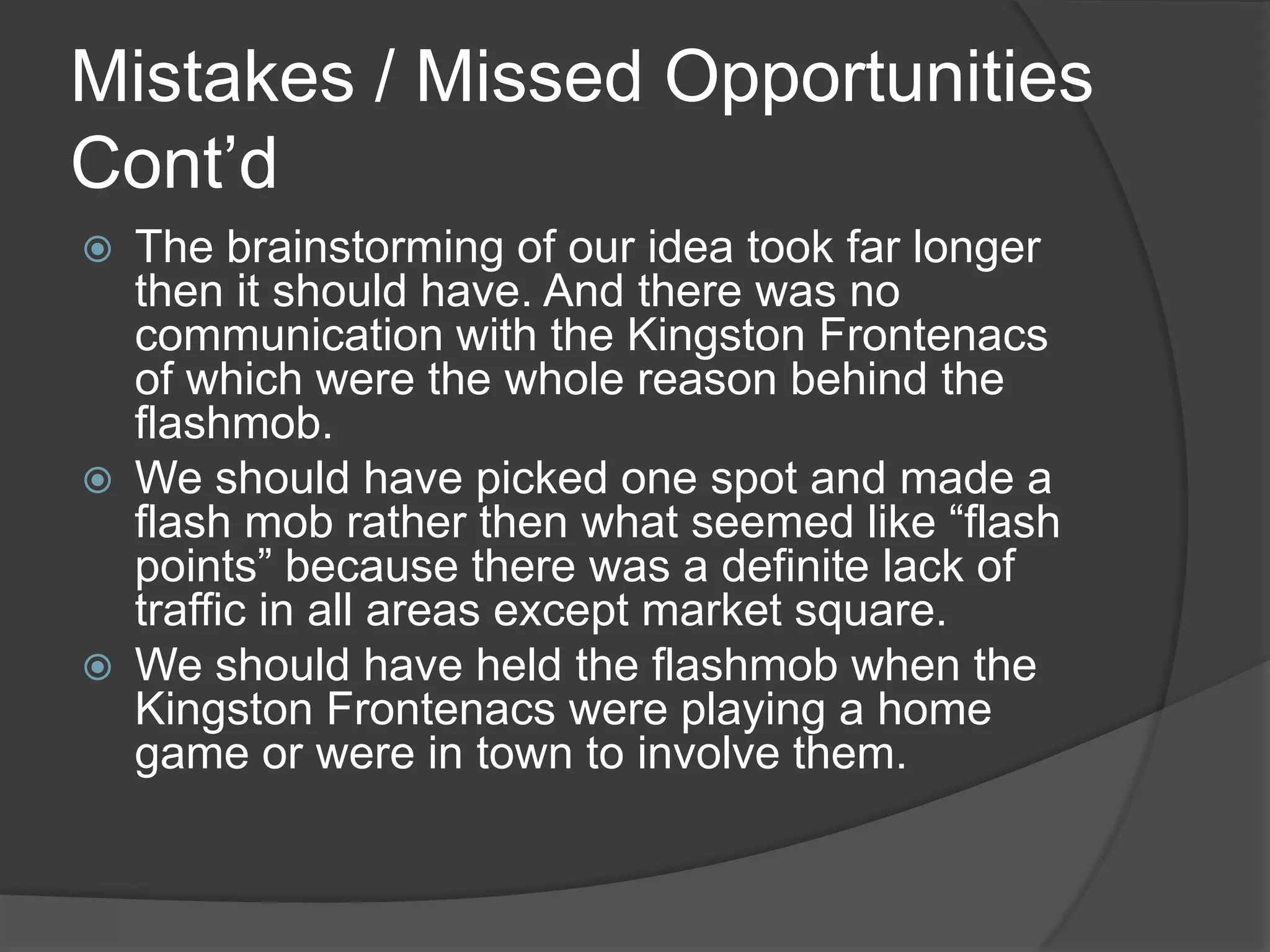 Mistakes / Missed Opportunities
Cont’d
   The brainstorming of our idea took far longer
    then it should have. And there was no
    communication with the Kingston Frontenacs
    of which were the whole reason behind the
    flashmob.
   We should have picked one spot and made a
    flash mob rather then what seemed like “flash
    points” because there was a definite lack of
    traffic in all areas except market square.
   We should have held the flashmob when the
    Kingston Frontenacs were playing a home
    game or were in town to involve them.
 