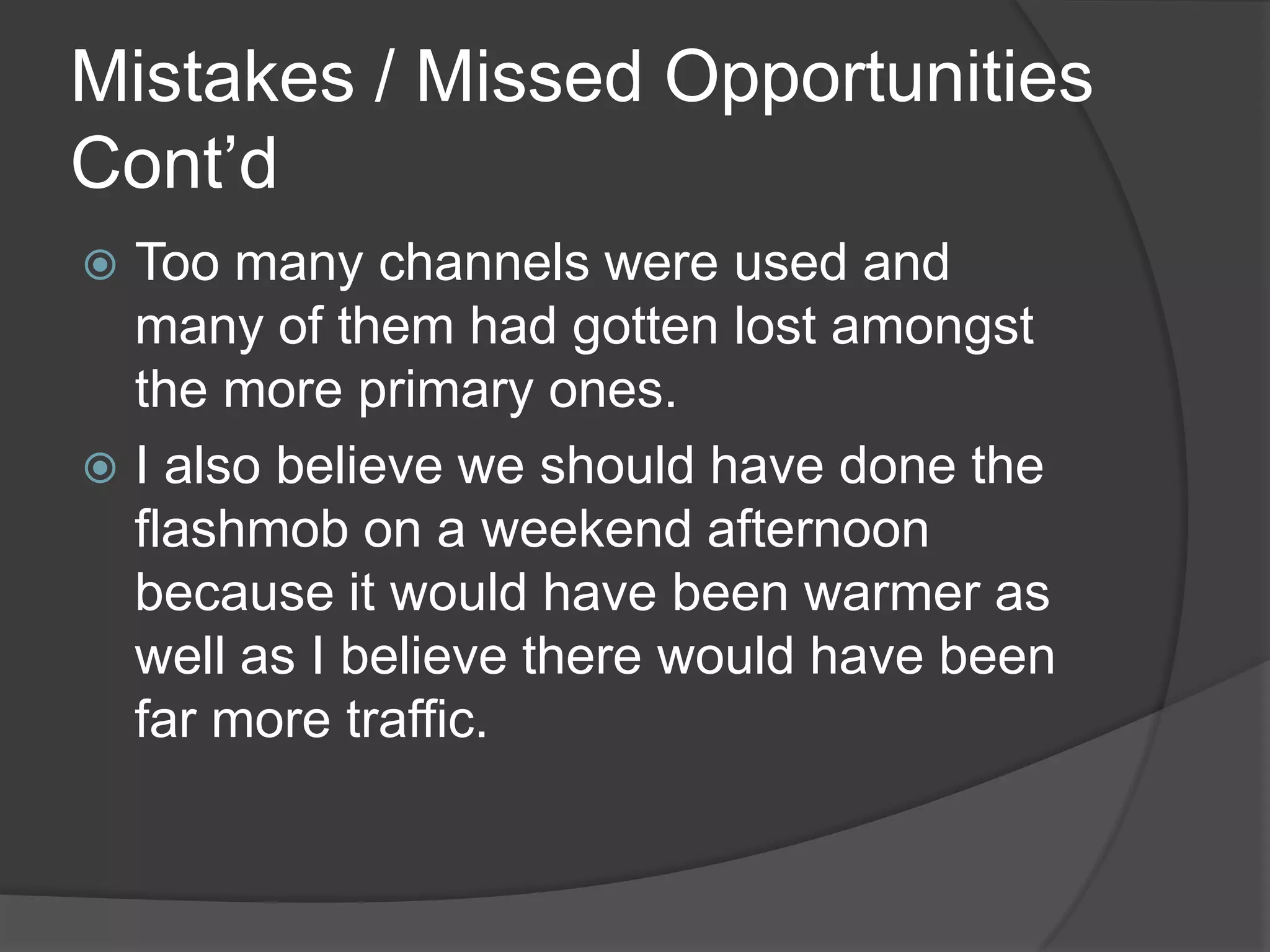 Mistakes / Missed Opportunities
Cont’d
 Too many channels were used and
  many of them had gotten lost amongst
  the more primary ones.
 I also believe we should have done the
  flashmob on a weekend afternoon
  because it would have been warmer as
  well as I believe there would have been
  far more traffic.
 