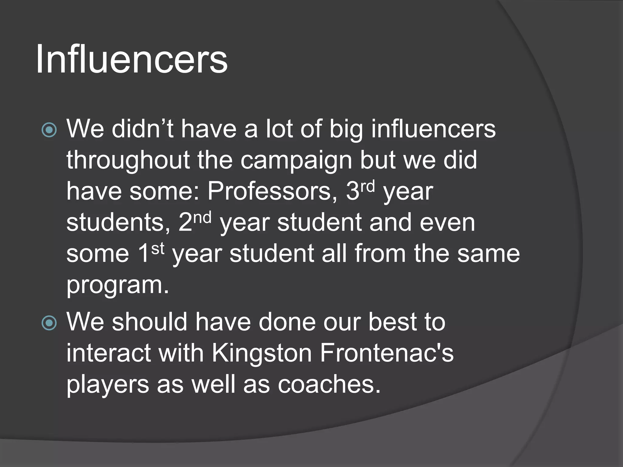Influencers
 We didn’t have a lot of big influencers
  throughout the campaign but we did
  have some: Professors, 3rd year
  students, 2nd year student and even
  some 1st year student all from the same
  program.
 We should have done our best to
  interact with Kingston Frontenac's
  players as well as coaches.
 