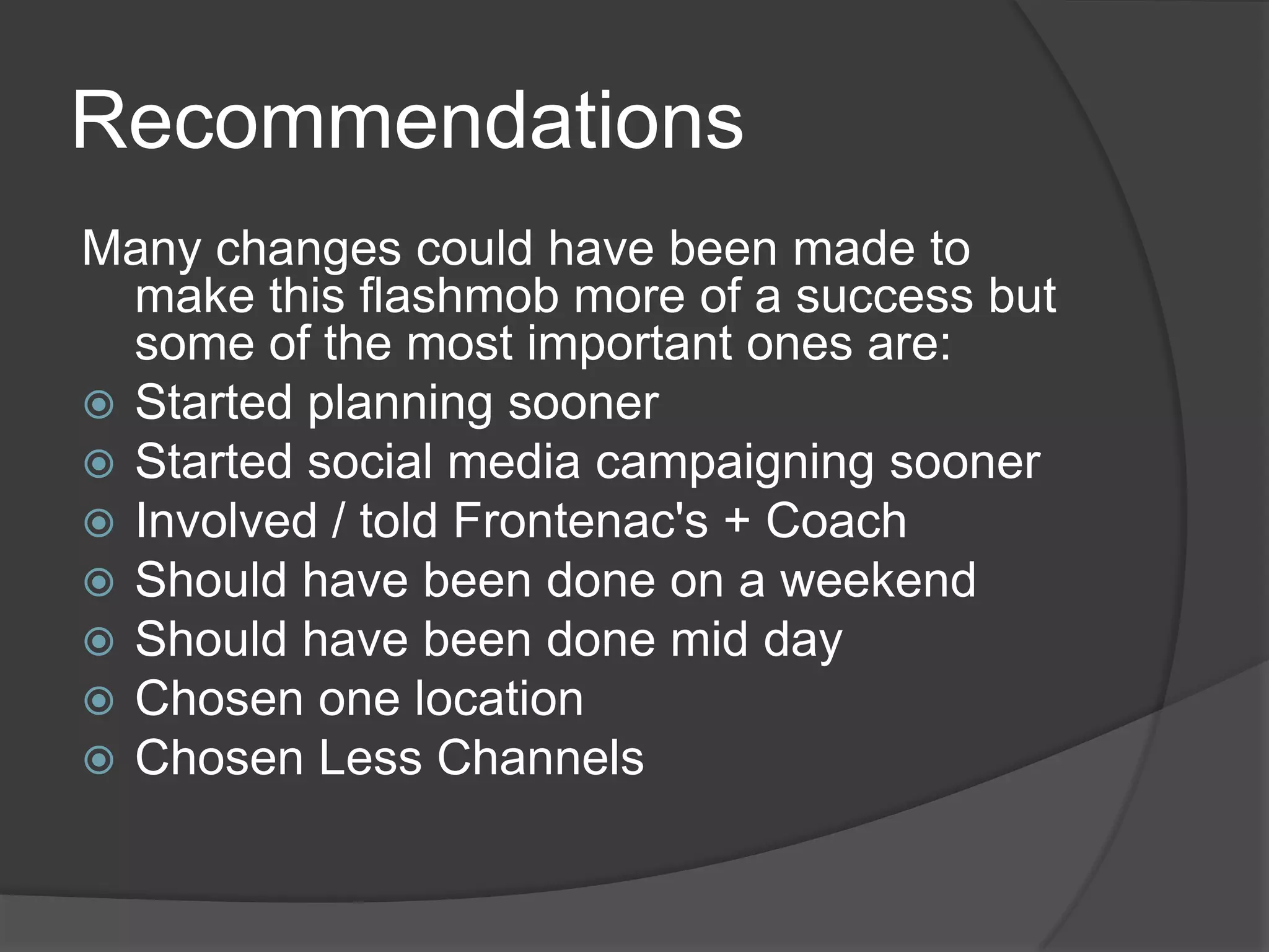 Recommendations
Many changes could have been made to
  make this flashmob more of a success but
  some of the most important ones are:
 Started planning sooner
 Started social media campaigning sooner
 Involved / told Frontenac's + Coach
 Should have been done on a weekend
 Should have been done mid day
 Chosen one location
 Chosen Less Channels
 