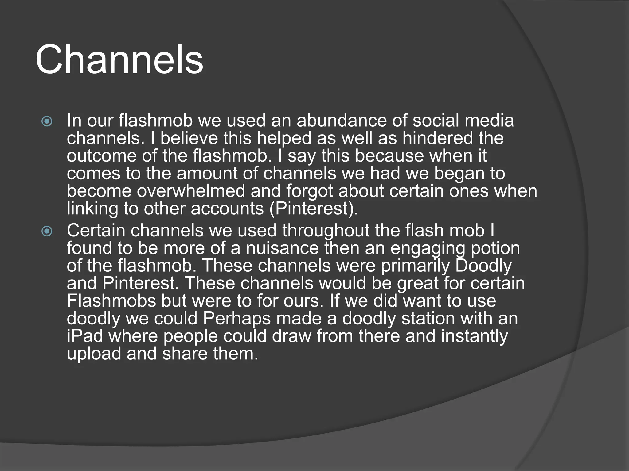 Channels
 In our flashmob we used an abundance of social media
  channels. I believe this helped as well as hindered the
  outcome of the flashmob. I say this because when it
  comes to the amount of channels we had we began to
  become overwhelmed and forgot about certain ones when
  linking to other accounts (Pinterest).
 Certain channels we used throughout the flash mob I
  found to be more of a nuisance then an engaging potion
  of the flashmob. These channels were primarily Doodly
  and Pinterest. These channels would be great for certain
  Flashmobs but were to for ours. If we did want to use
  doodly we could Perhaps made a doodly station with an
  iPad where people could draw from there and instantly
  upload and share them.
 
