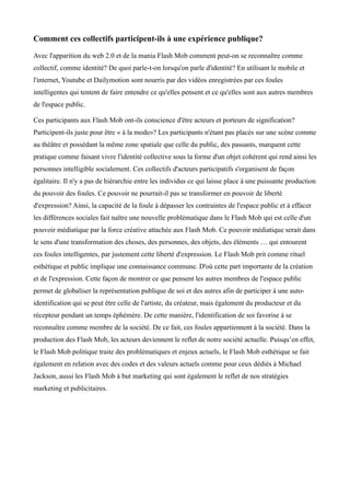 Comment ces collectifs participent-ils à une expérience publique?

Avec l'apparition du web 2.0 et de la mania Flash Mob comment peut-on se reconnaître comme
collectif, comme identité? De quoi parle-t-on lorsqu'on parle d'identité? En utilisant le mobile et
l'internet, Youtube et Dailymotion sont nourris par des vidéos enregistrées par ces foules
intelligentes qui tentent de faire entendre ce qu'elles pensent et ce qu'elles sont aux autres membres
de l'espace public.

Ces participants aux Flash Mob ont-ils conscience d'être acteurs et porteurs de signification?
Participent-ils juste pour être « à la mode»? Les participants n'étant pas placés sur une scène comme
au théâtre et possédant la même zone spatiale que celle du public, des passants, marquent cette
pratique comme faisant vivre l'identité collective sous la forme d'un objet cohérent qui rend ainsi les
personnes intelligible socialement. Ces collectifs d'acteurs participatifs s'organisent de façon
égalitaire. Il n'y a pas de hiérarchie entre les individus ce qui laisse place à une puissante production
du pouvoir des foules. Ce pouvoir ne pourrait-il pas se transformer en pouvoir de liberté
d'expression? Ainsi, la capacité de la foule à dépasser les contraintes de l'espace public et à effacer
les différences sociales fait naître une nouvelle problématique dans le Flash Mob qui est celle d'un
pouvoir médiatique par la force créative attachée aux Flash Mob. Ce pouvoir médiatique serait dans
le sens d'une transformation des choses, des personnes, des objets, des éléments … qui entourent
ces foules intelligentes, par justement cette liberté d'expression. Le Flash Mob prit comme rituel
esthétique et public implique une connaissance commune. D'où cette part importante de la création
et de l'expression. Cette façon de montrer ce que pensent les autres membres de l'espace public
permet de globaliser la représentation publique de soi et des autres afin de participer à une auto-
identification qui se peut être celle de l'artiste, du créateur, mais également du producteur et du
récepteur pendant un temps éphémère. De cette manière, l'identification de soi favorise à se
reconnaître comme membre de la société. De ce fait, ces foules appartiennent à la société. Dans la
production des Flash Mob, les acteurs deviennent le reflet de notre société actuelle. Puisqu’en effet,
le Flash Mob politique traite des problématiques et enjeux actuels, le Flash Mob esthétique se fait
également en relation avec des codes et des valeurs actuels comme pour ceux dédiés à Michael
Jackson, aussi les Flash Mob à but marketing qui sont également le reflet de nos stratégies
marketing et publicitaires.
 