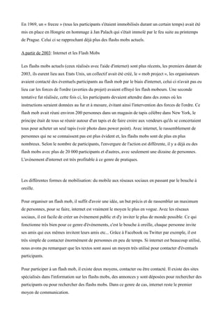 En 1969, un « freeze » (tous les participants s'étaient immobilisés durant un certain temps) avait été
mis en place en Hongrie en hommage à Jan Palach qui s'était immolé par le feu suite au printemps
de Prague. Celui ci se rapprochant déjà plus des flashs mobs actuels.

A partir de 2003: Internet et les Flash Mobs

Les flashs mobs actuels (ceux réalisés avec l'aide d'internet) sont plus récents, les premiers datant de
2003, ils eurent lieu aux Etats Unis, un collectif avait été créé, le « mob project », les organisateurs
avaient contacté des éventuels participants au flash mob par le biais d'internet, celui ci n'avait pas eu
lieu car les forces de l'ordre (averties du projet) avaient effrayé les flash mobeurs. Une seconde
tentative fut réalisée, cette fois ci, les participants devaient attendre dans des zones où les
instructions seraient données au fur et à mesure, évitant ainsi l'intervention des forces de l'ordre. Ce
flash mob avait réuni environ 200 personnes dans un magasin de tapis célèbre dans New York, le
principe était de tous se réunir autour d'un tapis et de faire croire aux vendeurs qu'ils se concertaient
tous pour acheter un seul tapis (voir photo dans power point). Avec internet, le rassemblement de
personnes qui ne se connaissent pas est plus évident et, les flashs mobs sont de plus en plus
nombreux. Selon le nombre de participants, l'envergure de l'action est différente, il y a déjà eu des
flash mobs avec plus de 20 000 participants et d'autres, avec seulement une dizaine de personnes.
L'avènement d'internet est très profitable à ce genre de pratiques.



Les différentes formes de mobilisation: du mobile aux réseaux sociaux en passant par le bouche à
oreille.

Pour organiser un flash mob, il suffit d'avoir une idée, un but précis et de rassembler un maximum
de personnes, pour se faire, internet est vraiment le moyen le plus en vogue. Avec les réseaux
sociaux, il est facile de créer un événement public et d'y inviter le plus de monde possible. Ce qui
fonctionne très bien pour ce genre d'événements, c'est le bouche à oreille, chaque personne invite
ses amis qui eux mêmes invitent leurs amis etc... Grâce à Facebook ou Twitter par exemple, il est
très simple de contacter énormément de personnes en peu de temps. Si internet est beaucoup utilisé,
nous avons pu remarquer que les textos sont aussi un moyen très utilisé pour contacter d'éventuels
participants.

Pour participer à un flash mob, il existe deux moyens, contacter ou être contacté. Il existe des sites
spécialisés dans l'information sur les flashs mobs, des annonces y sont déposées pour rechercher des
participants ou pour rechercher des flashs mobs. Dans ce genre de cas, internet reste le premier
moyen de communication.
 