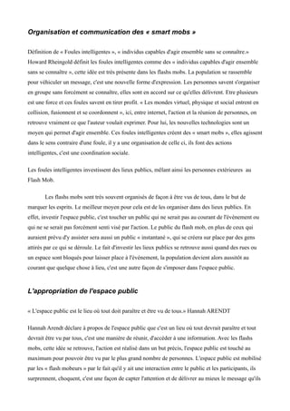 Organisation et communication des « smart mobs »

Définition de « Foules intelligentes », « individus capables d'agir ensemble sans se connaître.»
Howard Rheingold définit les foules intelligentes comme des « individus capables d'agir ensemble
sans se connaître », cette idée est très présente dans les flashs mobs. La population se rassemble
pour véhiculer un message, c'est une nouvelle forme d'expression. Les personnes savent s'organiser
en groupe sans forcément se connaître, elles sont en accord sur ce qu'elles délivrent. Etre plusieurs
est une force et ces foules savent en tirer profit. « Les mondes virtuel, physique et social entrent en
collision, fusionnent et se coordonnent », ici, entre internet, l'action et la réunion de personnes, on
retrouve vraiment ce que l'auteur voulait exprimer. Pour lui, les nouvelles technologies sont un
moyen qui permet d'agir ensemble. Ces foules intelligentes créent des « smart mobs », elles agissent
dans le sens contraire d'une foule, il y a une organisation de celle ci, ils font des actions
intelligentes, c'est une coordination sociale.

Les foules intelligentes investissent des lieux publics, mêlant ainsi les personnes extérieures au
Flash Mob.

        Les flashs mobs sont très souvent organisés de façon à être vus de tous, dans le but de
marquer les esprits. Le meilleur moyen pour cela est de les organiser dans des lieux publics. En
effet, investir l'espace public, c'est toucher un public qui ne serait pas au courant de l'événement ou
qui ne se serait pas forcément senti visé par l'action. Le public du flash mob, en plus de ceux qui
auraient prévu d'y assister sera aussi un public « instantané », qui se créera sur place par des gens
attirés par ce qui se déroule. Le fait d'investir les lieux publics se retrouve aussi quand des rues ou
un espace sont bloqués pour laisser place à l'événement, la population devient alors aussitôt au
courant que quelque chose à lieu, c'est une autre façon de s'imposer dans l'espace public.



L'appropriation de l'espace public

« L'espace public est le lieu où tout doit paraître et être vu de tous.» Hannah ARENDT

Hannah Arendt déclare à propos de l'espace public que c'est un lieu où tout devrait paraître et tout
devrait être vu par tous, c'est une manière de réunir, d'accèder à une information. Avec les flashs
mobs, cette idée se retrouve, l'action est réalisé dans un but précis, l'espace public est touché au
maximum pour pouvoir être vu par le plus grand nombre de personnes. L'espace public est mobilisé
par les « flash mobeurs » par le fait qu'il y ait une interaction entre le public et les participants, ils
surprennent, choquent, c'est une façon de capter l'attention et de délivrer au mieux le message qu'ils
 