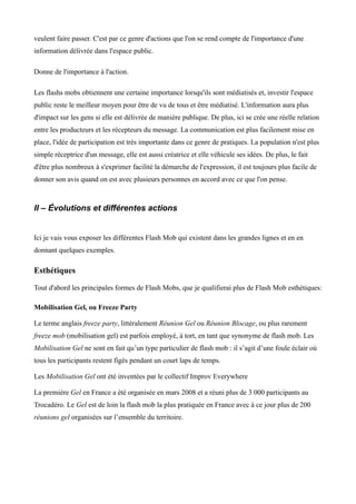 veulent faire passer. C'est par ce genre d'actions que l'on se rend compte de l'importance d'une
information délivrée dans l'espace public.

Donne de l'importance à l'action.

Les flashs mobs obtiennent une certaine importance lorsqu'ils sont médiatisés et, investir l'espace
public reste le meilleur moyen pour être de vu de tous et être médiatisé. L'information aura plus
d'impact sur les gens si elle est délivrée de manière publique. De plus, ici se crée une réelle relation
entre les producteurs et les récepteurs du message. La communication est plus facilement mise en
place, l'idée de participation est très importante dans ce genre de pratiques. La population n'est plus
simple réceptrice d'un message, elle est aussi créatrice et elle véhicule ses idées. De plus, le fait
d'être plus nombreux à s'exprimer facilité la démarche de l'expression, il est toujours plus facile de
donner son avis quand on est avec plusieurs personnes en accord avec ce que l'on pense.



II – Évolutions et différentes actions


Ici je vais vous exposer les différentes Flash Mob qui existent dans les grandes lignes et en en
donnant quelques exemples.

Esthétiques

Tout d'abord les principales formes de Flash Mobs, que je qualifierai plus de Flash Mob esthétiques:

Mobilisation Gel, ou Freeze Party

Le terme anglais freeze party, littéralement Réunion Gel ou Réunion Blocage, ou plus rarement
freeze mob (mobilisation gel) est parfois employé, à tort, en tant que synonyme de flash mob. Les
Mobilisation Gel ne sont en fait qu’un type particulier de flash mob : il s’agit d’une foule éclair où
tous les participants restent figés pendant un court laps de temps.

Les Mobilisation Gel ont été inventées par le collectif Improv Everywhere

La première Gel en France a été organisée en mars 2008 et a réuni plus de 3 000 participants au
Trocadéro. Le Gel est de loin la flash mob la plus pratiquée en France avec à ce jour plus de 200
réunions gel organisées sur l’ensemble du territoire.
 