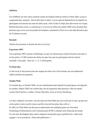 SubParty


Une SubParty (un mot-valise construit à partir de l'anglais Subway (métro) et Party (fête), et qui se
comprends donc aisément : faire la fête dans le métro !) est un type de flashmob lors de laquelle les
participants investissent une rame de métro pour y faire la fête le temps d'un aller-retour sur la ligne.
Relativement peu connu, ce concept qui à vu le jour au milieu des années 2000 existe pourtant dans
plusieurs pays et n'a cessé de prendre de l'ampleur, notamment à Paris où se sont déjà déroulées plus
de 25 éditions au total.


Kissmob

Chaînes de personnes se faisant une bise sur la joue.

Experience MP3

Une expérience MP3 consiste à télécharger un mp3 sur Internet pour ensuite l'écouter à une date et
un lieu précis. Ce MP contient des délires les plus fous que les participants doivent réaliser
ensemble ! (Exemple : Faire un « 1, 2, 3, Soleil géant)


No Pants Day

Le but est de se faire passer pour des usagers du métro tout à fait normaux qui ont simplement
oublier d'enfiler leur pantalon.


Zombie Walk

Un Zombie day, ou Zombie Walk, est une manifestation dans laquelle les participants sont déguisés
en zombies. Depuis 2005, des zombie days ont été organisées dans plusieurs villes du monde
comme San-Francisco, Londres, Vienne, Bruxelles, Lyon ou encore Strasbourg.



Les deux catégories suivantes, sont des types de Flash Mobs qui ont évolué par la suite, qui peuvent
exister grâce à notre société et parce qu'elles trouvent leur place dans celle-ci.
En effet, les Flash Mob sont devenus un phénomène très médiatisé grâce aux Nouvelles
Technologies d'Information et de Communication (NTIC), touchant ainsi beaucoup de monde.
Se sont ainsi développées deux autres catégories la première que je qualifierai de « flash mob
engagée » et la seconde de « flash mob publicitaire ».
 