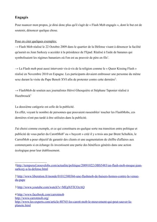 Engagés

Pour nuancer mon propos, je dirai donc plus qu'il s'agit de « Flash Mob engagés », dont le but est de
soutenir, dénoncer quelque chose.


Pour en citer quelques exemples:
→ Flash Mob réalisé le 22 Octobre 2009 dans le quartier de la Défense visant à dénoncer la facilité
qu'aurait eu Jean Sarkozy a accéder à la présidence de l'Epad. Réalisé à l'aide de bananes qui
symbolisaient les régimes bananiers où l'on est au pouvoir de père en fils1.


→ La Flash mob peut aussi intervenir vis-à-vis de la religion comme le « Queer Kissing Flash »
réalisé en Novembre 2010 en Espagne. Les participants devaient embrasser une personne du même
sexe durant la visite du Pape Benoît XVI afin de protester contre cette dernière2:


→ FlashMob de soutien aux journalistes Hérvé Ghesquière et Stéphane Taponier réalisé à
Hazebrouck3


La deuxième catégorie est celle de la publicité.
En effet, voyant le nombre de personnes que pouvaient rassembler/ toucher les FlashMobs, ces
dernières n'ont pas tardé à être utilisées dans la publicité.


J'ai choisi comme exemple, et ce qui constituera en quelque sorte ma transition entre politique et
publicité de vous parler du CarottMob4 ou « buycott » créé il y a trois ans par Brent Schulkin, le
CarrotMob a pour objectif de garantir des clients et une augmentation de chiffre d'affaires aux
commerçants si en échange ils investissent une partie des bénéfices générés dans une action
écologique pour leur établissement.



1http://tempsreel.nouvelobs.com/actualite/politique/20091022.OBS5483/un-flash-mob-moque-jean-
sarkozy-a-la-defense.html

2 http://www.liberation.fr/monde/01012300366-une-flashmob-de-baisers-homos-contre-la-venue-
du-pape

3 http://www.youtube.com/watch?v=MEpN5TCOzAQ

4 http://www.facebook.com/carrotmob
http://www.carrotmob.org/
http://www.les-experts.com/article-80765-les-carott-mob-le-mouvement-qui-peut-sauver-la-
planete.html
 