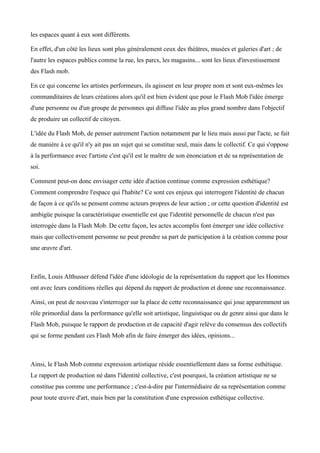 les espaces quant à eux sont différents.

En effet, d'un côté les lieux sont plus généralement ceux des théâtres, musées et galeries d'art ; de
l'autre les espaces publics comme la rue, les parcs, les magasins... sont les lieux d'investissement
des Flash mob.

En ce qui concerne les artistes performeurs, ils agissent en leur propre nom et sont eux-mêmes les
commanditaires de leurs créations alors qu'il est bien évident que pour le Flash Mob l'idée émerge
d'une personne ou d'un groupe de personnes qui diffuse l'idée au plus grand nombre dans l'objectif
de produire un collectif de citoyen.

L'idée du Flash Mob, de penser autrement l'action notamment par le lieu mais aussi par l'acte, se fait
de manière à ce qu'il n'y ait pas un sujet qui se constitue seul, mais dans le collectif. Ce qui s'oppose
à la performance avec l'artiste c'est qu'il est le maître de son énonciation et de sa représentation de
soi.

Comment peut-on donc envisager cette idée d'action continue comme expression esthétique?
Comment comprendre l'espace qui l'habite? Ce sont ces enjeux qui interrogent l'identité de chacun
de façon à ce qu'ils se pensent comme acteurs propres de leur action ; or cette question d'identité est
ambigüe puisque la caractéristique essentielle est que l'identité personnelle de chacun n'est pas
interrogée dans la Flash Mob. De cette façon, les actes accomplis font émerger une idée collective
mais que collectivement personne ne peut prendre sa part de participation à la création comme pour
une œuvre d'art.



Enfin, Louis Althusser défend l'idée d'une idéologie de la représentation du rapport que les Hommes
ont avec leurs conditions réelles qui dépend du rapport de production et donne une reconnaissance.

Ainsi, on peut de nouveau s'interroger sur la place de cette reconnaissance qui joue apparemment un
rôle primordial dans la performance qu'elle soit artistique, linguistique ou de genre ainsi que dans le
Flash Mob, puisque le rapport de production et de capacité d'agir relève du consensus des collectifs
qui se forme pendant ces Flash Mob afin de faire émerger des idées, opinions...



Ainsi, le Flash Mob comme expression artistique réside essentiellement dans sa forme esthétique.
Le rapport de production né dans l'identité collective, c'est pourquoi, la création artistique ne se
constitue pas comme une performance ; c'est-à-dire par l'intermédiaire de sa représentation comme
pour toute œuvre d'art, mais bien par la constitution d'une expression esthétique collective.
 