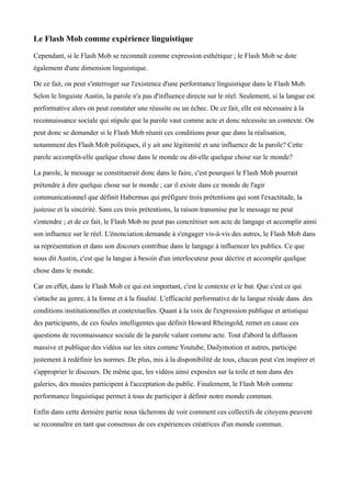Le Flash Mob comme expérience linguistique

Cependant, si le Flash Mob se reconnaît comme expression esthétique ; le Flash Mob se dote
également d'une dimension linguistique.

De ce fait, on peut s'interroger sur l'existence d'une performance linguistique dans le Flash Mob.
Selon le linguiste Austin, la parole n'a pas d'influence directe sur le réel. Seulement, si la langue est
performative alors on peut constater une réussite ou un échec. De ce fait, elle est nécessaire à la
reconnaissance sociale qui stipule que la parole vaut comme acte et donc nécessite un contexte. On
peut donc se demander si le Flash Mob réunit ces conditions pour que dans la réalisation,
notamment des Flash Mob politiques, il y ait une légitimité et une influence de la parole? Cette
parole accomplit-elle quelque chose dans le monde ou dit-elle quelque chose sur le monde?

La parole, le message se constituerait donc dans le faire, c'est pourquoi le Flash Mob pourrait
prétendre à dire quelque chose sur le monde ; car il existe dans ce monde de l'agir
communicationnel que définit Habermas qui préfigure trois prétentions qui sont l'exactitude, la
justesse et la sincérité. Sans ces trois prétentions, la raison transmise par le message ne peut
s'entendre ; et de ce fait, le Flash Mob ne peut pas concrétiser son acte de langage et accomplir ainsi
son influence sur le réel. L'énonciation demande à s'engager vis-à-vis des autres, le Flash Mob dans
sa représentation et dans son discours contribue dans le langage à influencer les publics. Ce que
nous dit Austin, c'est que la langue à besoin d'un interlocuteur pour décrire et accomplir quelque
chose dans le monde.

Car en effet, dans le Flash Mob ce qui est important, c'est le contexte et le but. Que c'est ce qui
s'attache au genre, à la forme et à la finalité. L'efficacité performative de la langue réside dans des
conditions institutionnelles et contextuelles. Quant à la voix de l'expression publique et artistique
des participants, de ces foules intelligentes que définit Howard Rheingold, remet en cause ces
questions de reconnaissance sociale de la parole valant comme acte. Tout d'abord la diffusion
massive et publique des vidéos sur les sites comme Youtube, Dailymotion et autres, participe
justement à redéfinir les normes. De plus, mis à la disponibilité de tous, chacun peut s'en inspirer et
s'approprier le discours. De même que, les vidéos ainsi exposées sur la toile et non dans des
galeries, des musées participent à l'acceptation du public. Finalement, le Flash Mob comme
performance linguistique permet à tous de participer à définir notre monde commun.

Enfin dans cette dernière partie nous tâcherons de voir comment ces collectifs de citoyens peuvent
se reconnaître en tant que consensus de ces expériences créatrices d'un monde commun.
 