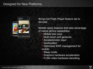 Designed for New Platforms Brings full Flash Player feature set to devices Mobile-ready features that take advantage of native device capabilities: Mobile text input  Multi-touch and gestures Accelerometer input Geolocation Optimized SWF management for mobile Sleep mode Graphics hardware acceleration H.264 video hardware decoding 