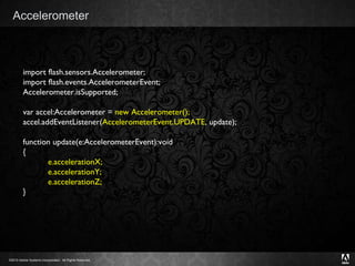Accelerometer import flash.sensors.Accelerometer; import flash.events.AccelerometerEvent; Accelerometer.isSupported; var accel:Accelerometer =  new Accelerometer(); accel.addEventListener( AccelerometerEvent.UPDATE , update); function update(e:AccelerometerEvent):void { e.accelerationX; e.accelerationY; e.accelerationZ; } 