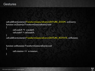 Gestures cell.addEventListener( TransformGestureEvent.GESTURE_ZOOM , onZoom); function onZoom(e:TransformGestureEvent):void { cell.scaleX *=  e.scaleX; cell.scaleY = cell.scaleX; } cell.addEventListener( TransformGestureEvent.GESTURE_ROTATE , onRotate); function onRotate(e:TransformGestureEvent):void { cell.rotation +=  e.rotation; } 