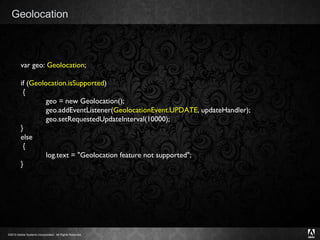 Geolocation var geo:  Geolocation ; if ( Geolocation.isSupported )  {             geo = new Geolocation();             geo.addEventListener( GeolocationEvent.UPDATE , updateHandler);             geo.setRequestedUpdateInterval(10000); } else  {             log.text = "Geolocation feature not supported";  } 