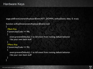 Hardware Keys stage.addEventListener(KeyboardEvent.KEY_DOWN, onKeyDown, false, 0, true); function onKeyDown(event:KeyboardEvent):void  { //Back Key   if (event.keyCode == 94)   {       event.preventDefault(); // to kill event from running default behavior        //do your own back stuff   } //Menu Key    if (event.keyCode == 95)   {       event.preventDefault(); // to kill event from running default behavior        //do your own back stuff   } }  