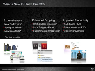 What’s New In Flash Pro CS5 Expressiveness New Text Engine* Spring for Bones* New Deco tools* Enhanced Scripting Flash Builder Integration Code Snippets Panel  Custom Class Introspection Improved Productivity XML based FLAs  Share assets via FXG Video improvements *Not ideal for mobile 