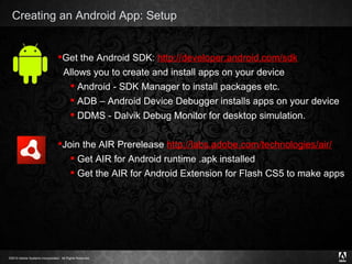 Creating an Android App: Setup Get the Android SDK:  http://developer.android.com/sdk Allows you to create and install apps on your device Android - SDK Manager to install packages etc. ADB – Android Device Debugger installs apps on your device DDMS - Dalvik Debug Monitor for desktop simulation. Join the AIR Prerelease  http://labs.adobe.com/technologies/air/   Get AIR for Android runtime .apk installed Get the AIR for Android Extension for Flash CS5 to make apps 