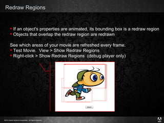 Redraw Regions Text If an object's properties are animated, its bounding box is a redraw region Objects that overlap the redraw region are redrawn See which areas of your movie are refreshed every frame. Test Movie.  View > Show Redraw Regions Right-click > Show Redraw Regions  (debug player only) 