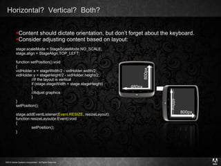 Horizontal?  Vertical?  Both?  Content should dictate orientation, but don’t forget about the keyboard. Consider adjusting content based on layout: stage.scaleMode = StageScaleMode.NO_SCALE; stage.align = StageAlign.TOP_LEFT; function setPosition():void { vidHolder.x = stageWidth/2 - vidHolder.width/2; vidHolder.y = stageHeight/2 - vidHolder.height/2; //If the layout is vertical if (stage.stageWidth < stage.stageHeight) { //Adjust graphics } } setPosition(); stage.addEventListener( Event.RESIZE , resizeLayout); function resizeLayout(e:Event):void { setPosition(); } 800px 480px 800px 480px 
