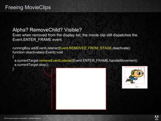 Freeing MovieClips Text Alpha? RemoveChild? Visible? Even when removed from the display list, the movie clip still dispatches the Event.ENTER_FRAME event.  runningBoy.addEventListener( Event.REMOVED_FROM_STAGE ,deactivate); function deactivate(e:Event):void { e.currentTarget. removeEventListener (Event.ENTER_FRAME,handleMovement); e.currentTarget.stop(); } 