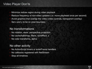 Video Player Don’ts Minimize redraw region during video playback Reduce frequency of non-video updates (i.e. move playhead once per second)  Avoid graphics that overlap the video (video controls, transparent overlay) Set x and y to be on pixel boundary No transformations No rotation, skew, perspective projection No cacheAsBitmap, filters, scrollRect, z No color transforms, alpha No other activity No ActionScript timers or enterFrame handlers No callbacks registered with NetStream Stop all timelines 