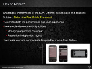 Flex on Mobile? Challenges:  Performance of the SDK, Different screen sizes and densities. Solution:  Slider - the Flex Mobile Framework Optimizes both the performance and user experience New mobile development capabilities: Managing application “screens” Resolution-independent layout New user interface components designed for mobile form factors 