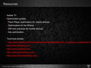 Resources Adobe TV Optimization guides: Flash Player optimization for mobile devices Optimization for the iPhone AIR best practices for mobile devices Ads optimization Technical articles: http://www.adobe.com/devnet/flashplayer/articles/fplayer10.1_hardware_acceleration.html http://www.RIAgora.com http://www.paultrani.com   http:// www.gotoandlearn.com http://www.flashmobileblog.com   