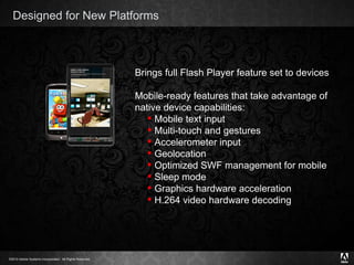 Designed for New Platforms Brings full Flash Player feature set to devices Mobile-ready features that take advantage of native device capabilities: Mobile text input  Multi-touch and gestures Accelerometer input Geolocation Optimized SWF management for mobile Sleep mode Graphics hardware acceleration H.264 video hardware decoding 