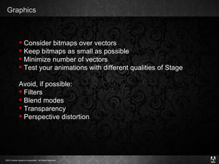 Graphics Consider bitmaps over vectors Keep bitmaps as small as possible Minimize number of vectors Test your animations with different qualities of Stage Avoid, if possible: Filters Blend modes Transparency Perspective distortion 