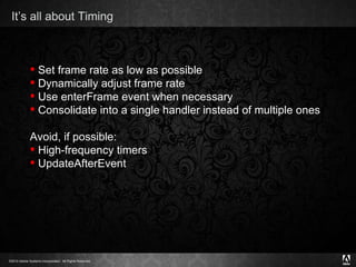 It’s all about Timing Set frame rate as low as possible Dynamically adjust frame rate Use enterFrame event when necessary Consolidate into a single handler instead of multiple ones Avoid, if possible: High-frequency timers UpdateAfterEvent 