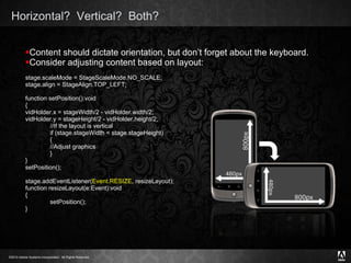 Horizontal?  Vertical?  Both?  Content should dictate orientation, but don’t forget about the keyboard. Consider adjusting content based on layout: stage.scaleMode = StageScaleMode.NO_SCALE; stage.align = StageAlign.TOP_LEFT; function setPosition():void { vidHolder.x = stageWidth/2 - vidHolder.width/2; vidHolder.y = stageHeight/2 - vidHolder.height/2; //If the layout is vertical if (stage.stageWidth < stage.stageHeight) { //Adjust graphics } } setPosition(); stage.addEventListener( Event.RESIZE , resizeLayout); function resizeLayout(e:Event):void { setPosition(); } 