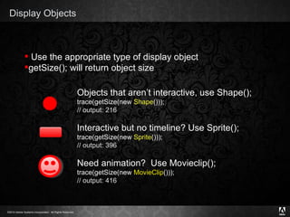 Display Objects Objects that aren’t interactive, use Shape(); trace(getSize(new  Shape ())); // output: 216 Interactive but no timeline? Use Sprite(); trace(getSize(new  Sprite ())); // output: 396 Need animation?  Use Movieclip(); trace(getSize(new  MovieClip ())); // output: 416 Use the appropriate type of display object getSize(); will return object size 