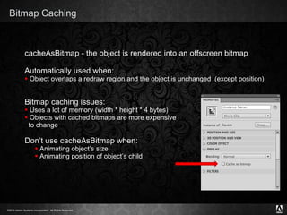 Bitmap Caching cacheAsBitmap - the object is rendered into an offscreen bitmap Automatically used when: Object overlaps a redraw region and the object is unchanged  (except position) Bitmap caching issues: Uses a lot of memory (width * height * 4 bytes) Objects with cached bitmaps are more expensive    to change Don’t use cacheAsBitmap when: Animating object’s size Animating position of object’s child 