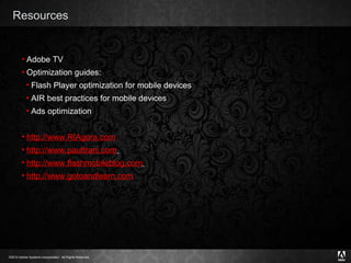 Resources Adobe TV Optimization guides: Flash Player optimization for mobile devices AIR best practices for mobile devices Ads optimization http ://www.RIAgora.com http://www.paultrani.com   http://www.flashmobileblog.com   http:// www.gotoandlearn.com 