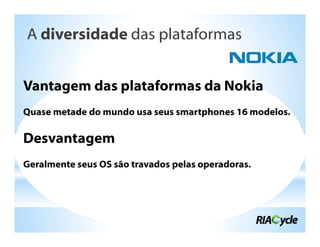 A diversidade das plataformas


Vantagem das plataformas da Nokia
Quase metade do mundo usa seus smartphones 16 modelos.

Desvantagem
Geralmente seus OS são travados pelas operadoras.
 