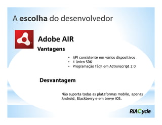 A escolha do desenvolvedor

      Adobe AIR
      Vantagens
                  • API consistente em vários dispositivos
                  • 1 único SDK
                  • Programação fácil em Actionscript 3.0


       Desvantagem

             Não suporta todas as plataformas mobile, apenas
             Android, Blackberry e em breve iOS.
 