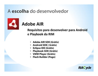 A escolha do desenvolvedor

      Adobe AIR
        Requisitos para desenvolver para Android
        e Playbook da RIM

         •   Adobe AIR SDK (Grátis)
         •   Android SDK ( Grátis)
         •   Eclipse IDE (Grátis)
         •   Playbook SDK (Grátis)
         •   VMW Player (Grátis)
         •   Flash Builder (Pago)
 