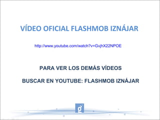 VÍDEO OFICIAL FLASHMOB IZNÁJAR
http://www.youtube.com/watch?v=GvjhX22NPOE
PARA VER LOS DEMÁS VÍDEOS
BUSCAR EN YOUTUBE: FLASHMOB IZNÁJAR
 
