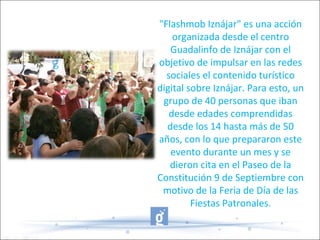 "Flashmob Iznájar" es una acción
organizada desde el centro
Guadalinfo de Iznájar con el
objetivo de impulsar en las redes
sociales el contenido turístico
digital sobre Iznájar. Para esto, un
grupo de 40 personas que iban
desde edades comprendidas
desde los 14 hasta más de 50
años, con lo que prepararon este
evento durante un mes y se
dieron cita en el Paseo de la
Constitución 9 de Septiembre con
motivo de la Feria de Día de las
Fiestas Patronales.
 