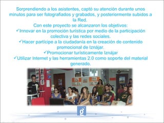 Sorprendiendo a los asistentes, captó su atención durante unos
minutos para ser fotografiados y grabados, y posteriormente subidos a
la Red.
Con este proyecto se alcanzaron los objetivos:
Innovar en la promoción turística por medio de la participación
colectiva y las redes sociales.
Hacer partícipe a la ciudadanía en la creación de contenido
promocional de Iznájar.
Promocionar turísticamente Iznájar
Utilizar Internet y las herramientas 2.0 como soporte del material
generado.
-
 