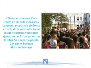 Generar conversación a
través de las redes sociales y
conseguir una charla dinámica
a través de la web entre todos
los participantes y personas
ajenas, con el fin de garantizar
la difusión y la participación
2.0. con el hashtag
#FlashmobIznajar
 