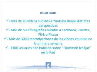 RESULTADO
- Más de 20 vídeos subidos a Youtube desde distintas
perspectivas
- Más de 500 fotografías subidas a Facebook, Twitter,
Flirk o Picasa
- Más de 3000 reproducciones de los vídeos Youtube en
la primera semana
- 1300 usuarios han hablado sobre "Flashmob Iznájar"
en la Red
 
