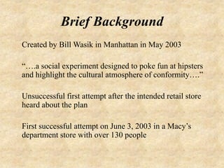 Brief Background
Created by Bill Wasik in Manhattan in May 2003

“….a social experiment designed to poke fun at hipsters
and highlight the cultural atmosphere of conformity….”

Unsuccessful first attempt after the intended retail store
heard about the plan

First successful attempt on June 3, 2003 in a Macy’s
department store with over 130 people
 