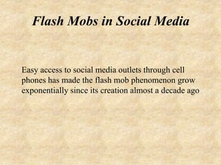 Flash Mobs in Social Media


Easy access to social media outlets through cell
phones has made the flash mob phenomenon grow
exponentially since its creation almost a decade ago
 