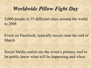 Worldwide Pillow Fight Day
5,000 people in 35 different cities around the world
in 2008

Event on Facebook, typically occurs near the end of
March

Social Media outlets are the event’s primary tool to
let public know what will be happening and when
 