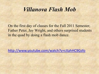 Villanova Flash Mob

On the first day of classes for the Fall 2011 Semester,
Father Peter, Jay Wright, and others surprised students
in the quad by doing a flash mob dance.



http://www.youtube.com/watch?v=cXahHC9Gsfo
 