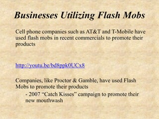 Businesses Utilizing Flash Mobs
Cell phone companies such as AT&T and T-Mobile have
used flash mobs in recent commercials to promote their
products


http://youtu.be/bd8ppk0UCx8

Companies, like Proctor & Gamble, have used Flash
Mobs to promote their products
   - 2007 “Catch Kisses” campaign to promote their
   new mouthwash
 