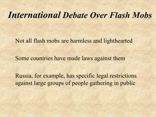 International Debate Over Flash Mobs

 Not all flash mobs are harmless and lighthearted

 Some countries have made laws against them

 Russia, for example, has specific legal restrictions
 against large groups of people gathering in public
 