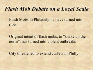 Flash Mob Debate on a Local Scale
 Flash Mobs in Philadelphia have turned into
 riots

 Original intent of flash mobs, to “shake up the
 norm”, has turned into violent outbreaks

 City threatened to extend curfew in Philly
 
