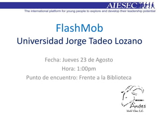 FlashMob
Universidad Jorge Tadeo Lozano
         Fecha: Jueves 23 de Agosto
                Hora: 1:00pm
  Punto de encuentro: Frente a la Biblioteca
 