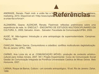 ANDRADE, Renato. Flash mob: a união faz a força. Grupo Foco: comunicação, cotidiano,
marketing. 2010. Disponível em <http://www.toptalent.com.br/index.php/2010/11/29/flash-mob-
a-uniao-faz-a-forca/>.
ALZAMORA, Geane; ALENCAR, Renata. Flashmob: reflexões preliminares sobre uma
experiência de rede. In: ENECULT - ENCONTRO DE ESTUDOS MULTIDISCIPLINARES EM
CULTURA, 5., 2009, Salvador. Anais... Salvador: Faculdade de Comunicação/UFBA, 2009.
AUGÉ, M. Não-lugares: Introdução a uma antropologia da supermodernidade. Campinas:
Papirus, 1994.
CANCLINI, Néstor García. Consumidores e cidadãos: conflitos multiculturais daglobalização.
Rio de Janeiro: UFRJ, 1995.
CARMO, Ana Lúcia do; et al. COMUNICAÇÃO MÓVEL: produção de conteúdo artístico-
cultural para mídias móveis. 2007. 59 f. Projeto Experimental. Curso de Comunicação Social
Gestão de Comunicação Integrada da Pontifícia Universidade Católica de Minas Gerais. Belo
Horizonte, 2007.
LARAIA, Roque de Barros. Cultura – um conceito antropológico. 18 ed. Rio de Janeiro: Zahar,
1986.
▲
Referências
 